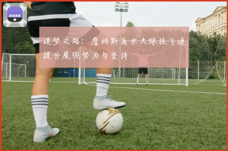 追梦之路：詹姆斯高尔夫球技飞速提升展现努力与坚持