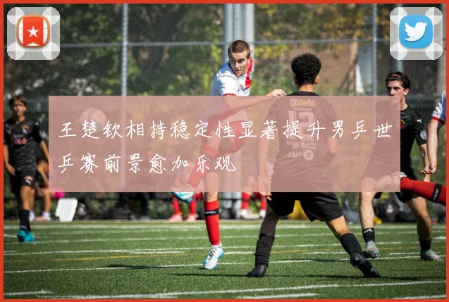 王楚钦相持稳定性显著提升男乒世乒赛前景愈加乐观