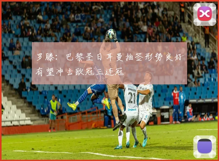 罗滕：巴黎圣日耳曼抽签形势良好有望冲击欧冠三连冠