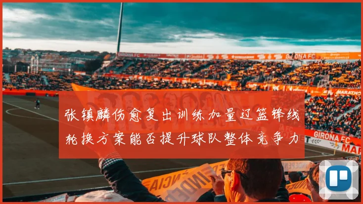 张镇麟伤愈复出训练加量辽篮锋线轮换方案能否提升球队整体竞争力