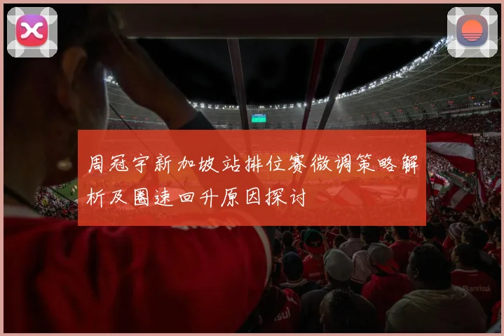 周冠宇新加坡站排位赛微调策略解析及圈速回升原因探讨