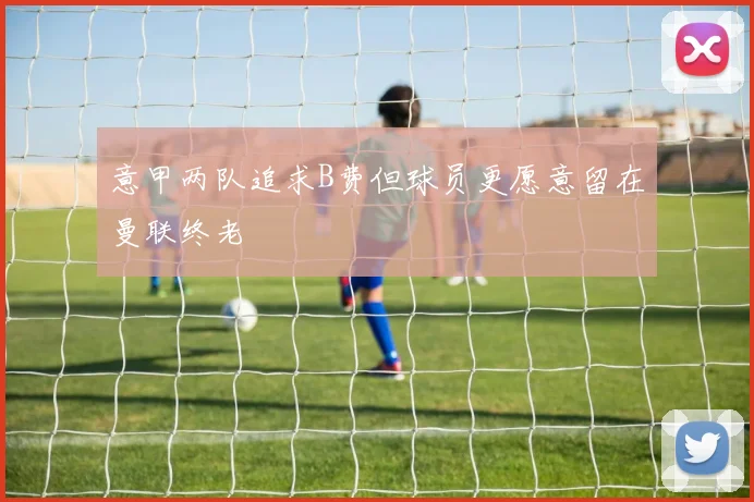 意甲两队追求B费但球员更愿意留在曼联终老