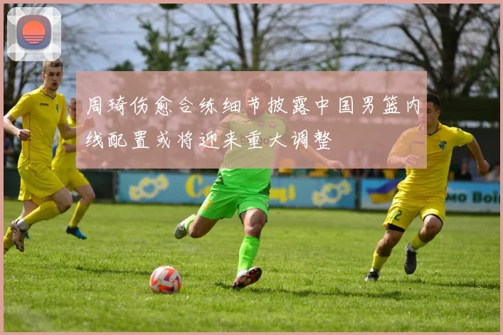 周琦伤愈合练细节披露中国男篮内线配置或将迎来重大调整